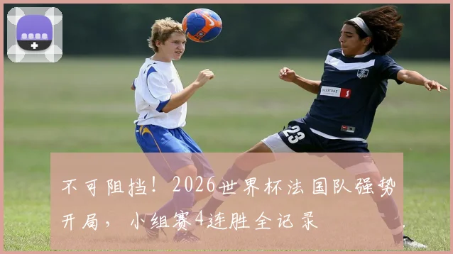 不可阻挡！2026世界杯法国队强势开局，小组赛4连胜全记录