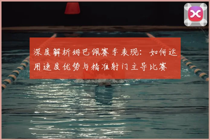 深度解析姆巴佩赛季表现:如何运用速度优势与精准射门主导比赛