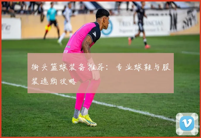 街头篮球装备推荐:专业球鞋与服装选购攻略