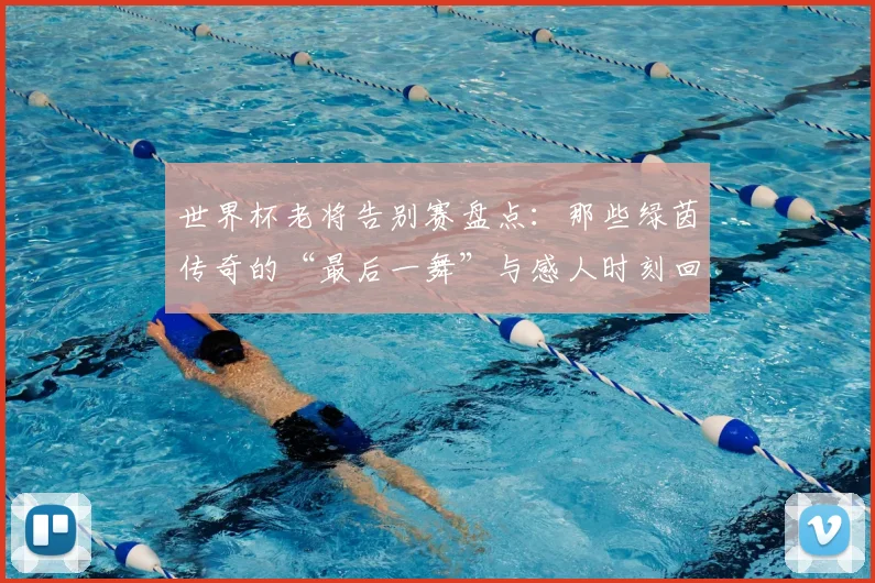世界杯老将告别赛盘点：那些绿茵传奇的“最后一舞”与感人时刻回顾