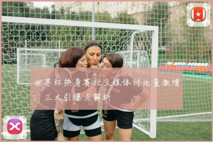 世界杯热身赛社交媒体讨论量激增：三大引爆点解析