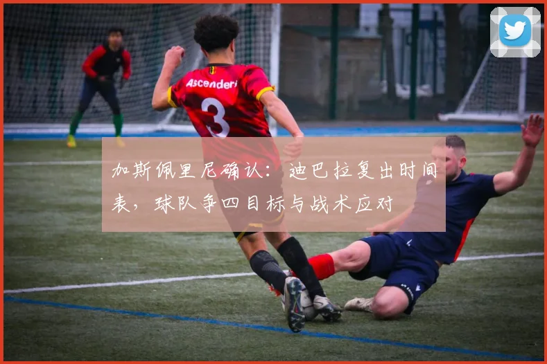 加斯佩里尼确认:迪巴拉复出时间表,球队争四目标与战术应对