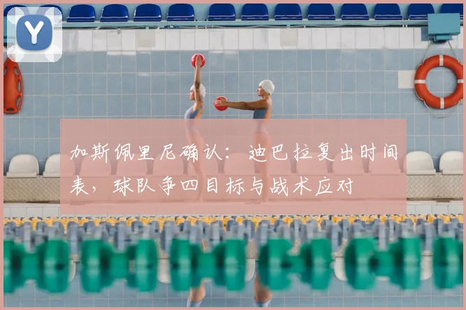 加斯佩里尼确认：迪巴拉复出时间表，球队争四目标与战术应对