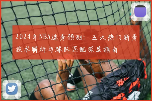 2024年NBA选秀预测:五大热门新秀技术解析与球队匹配深度指南
