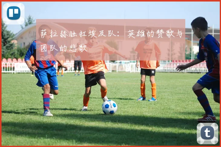 萨拉赫独扛埃及队:英雄的赞歌与团队的悲歌