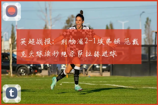 英超战报:利物浦2-1埃弗顿 范戴克头球读秒绝杀萨拉赫进球