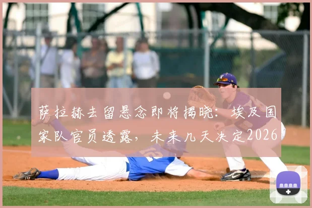 萨拉赫去留悬念即将揭晓:埃及国家队官员透露,未来几天决定2026生涯下一站去向