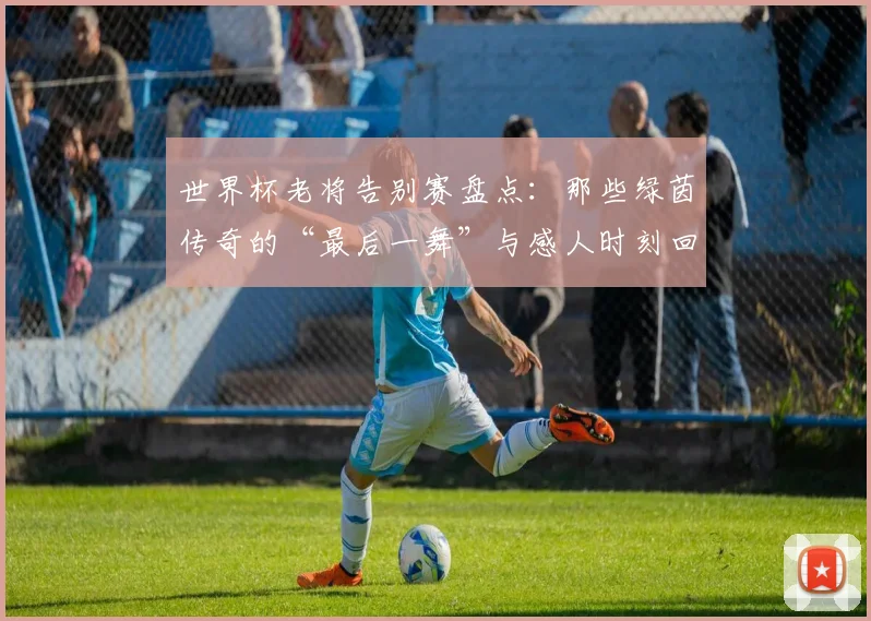 世界杯老将告别赛盘点:那些绿茵传奇的“最后一舞”与感人时刻回顾