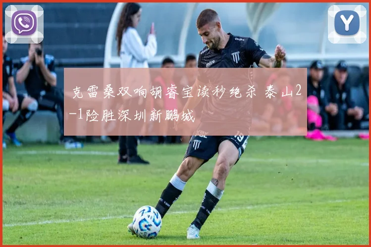 克雷桑双响胡睿宝读秒绝杀 泰山2-1险胜深圳新鹏城