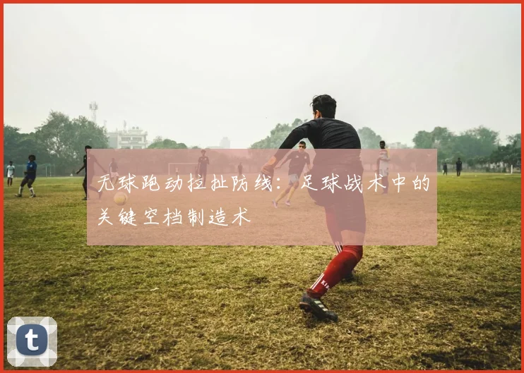 无球跑动拉扯防线:足球战术中的关键空档制造术
