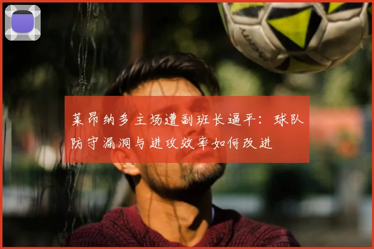 莱昂纳多主场遭副班长逼平:球队防守漏洞与进攻效率如何改进