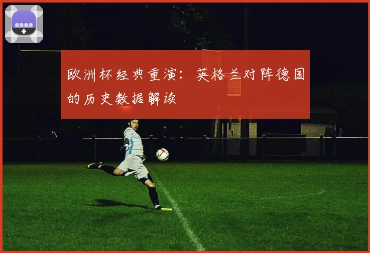 欧洲杯经典重演:英格兰对阵德国的历史数据解读